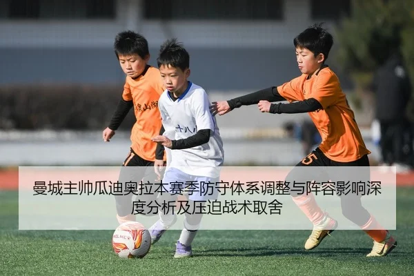 曼城主帅瓜迪奥拉本赛季防守体系调整与阵容影响深度分析及压迫战术取舍